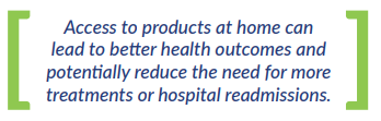 Access to products at home can  lead to better health outcomes and  potentially reduce the need for more  treatments or hospital readmissions.