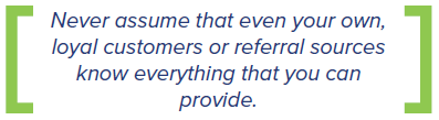 never assume that even your own loyal customers or referral sources know everything that you can provide