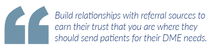 Build relationships with referral sources to earn their trust that you are where they should send patients for their DME needs.