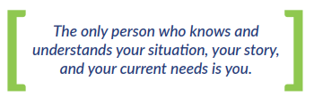 The only person who knows and understands your situation, your story, and your current needs is you