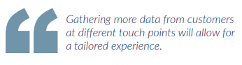 Gathering more data from customers at different touch points will allow for a tailored experience.