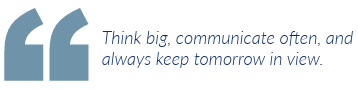 Think big, communicate often, and always keep tomorrow in view.