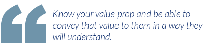 Know your value prop and be able to convey that value to them in a way they will understand.