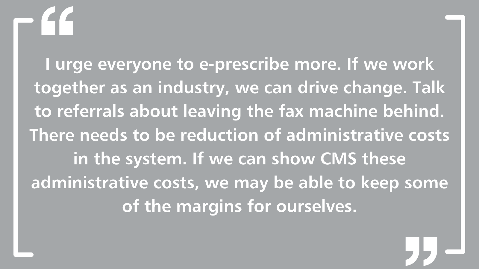 I urge everyone to e-prescribe more. If we work together as an industry, we can drive change. Talk to referrals about leaving the fax machine behind. There needs to be reduction of administrative costs in the system. If we can show CMS these administrative costs, we may be able to keep some of the margins for ourselves.