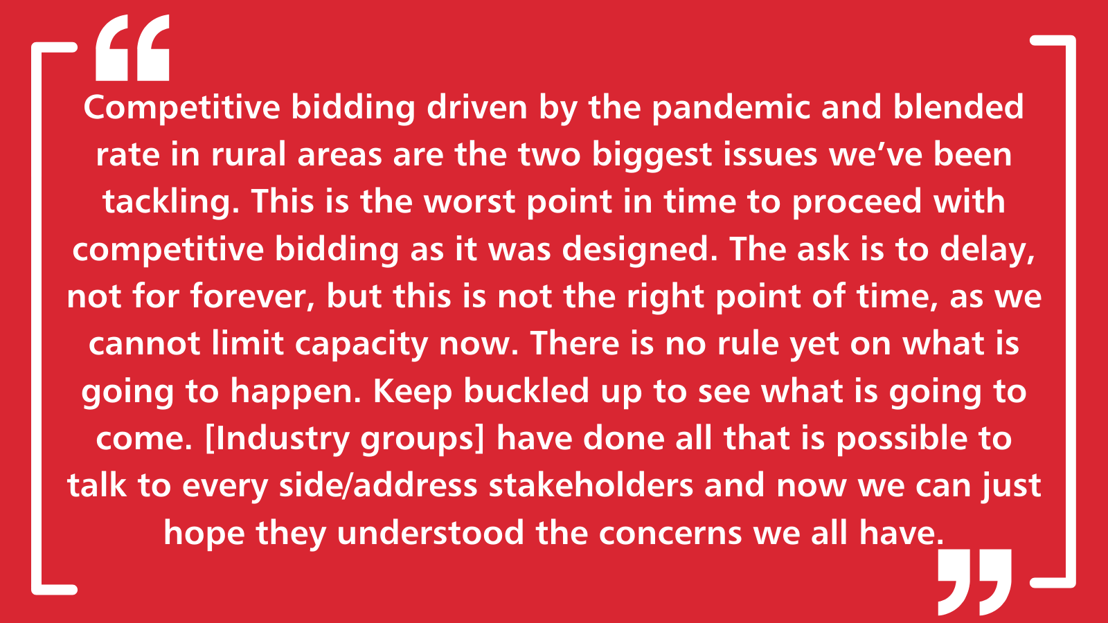 Competitive bidding driven by the pandemic and blended rate in rural areas are the two biggest issues we've been tackling. This is the worst point in time to proceed with competitive bidding as it was designed. The ask is to delay, not for forever, but this is not the right point of time, as we cannot limit capacity now. There is no rule yet on what is going to happen. Keep buckled up to see what is going to come. [Industry groups] have done all that is possible to talk to every side/address stakeholders and now we can just hope they understood the concerns we all have.