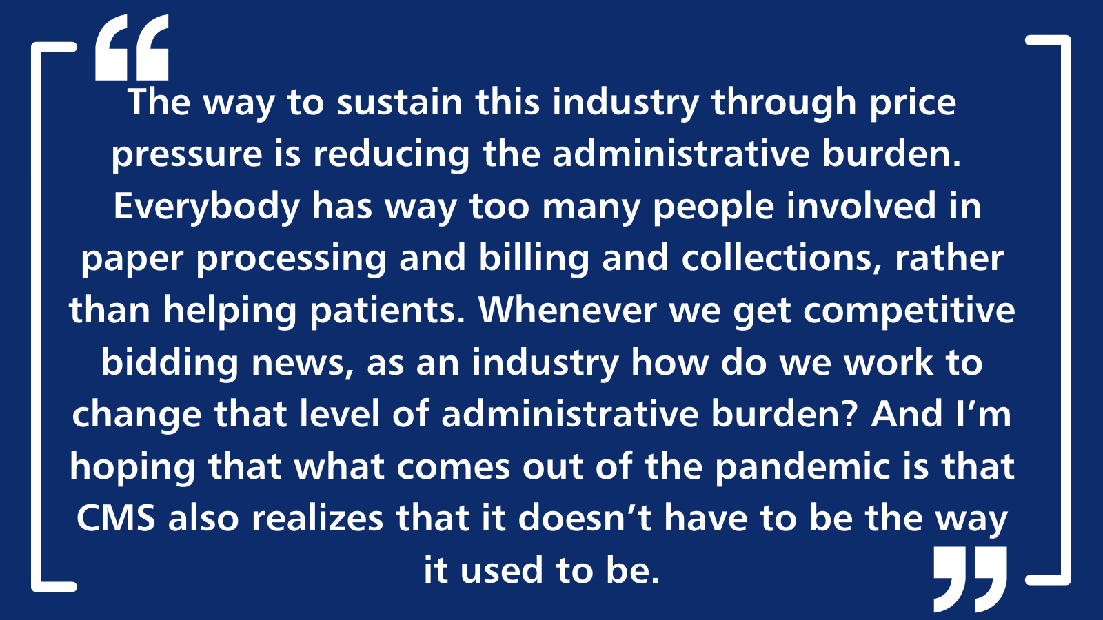 The way to sustain this industry through price pressure is reducing the administrative burden.  Everybody has way too many people involved in paper processing and billing and collections, rather than helping patients. Whenever we get competitive bidding news, as an industry how do we work to change that level of administrative burden? And I'm hoping that what comes out of the pandemic is that CMS also realizes that it doesn't have to be the way it used to be.