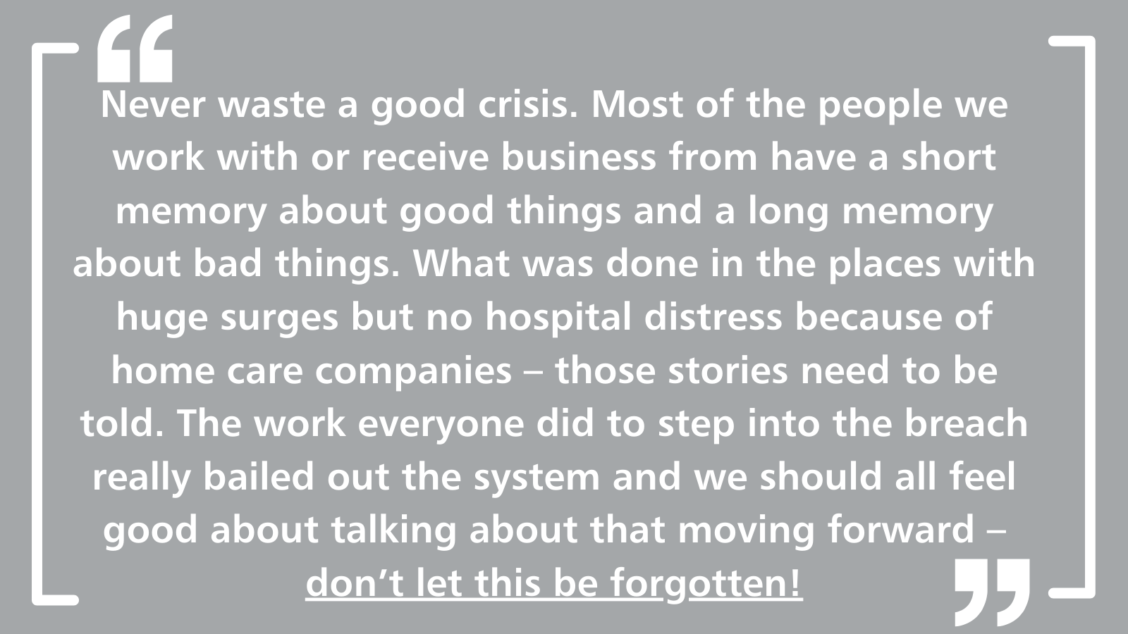 Never waste a good crisis. Most of the people we work with or receive business from have a short memory about good things and a long memory about bad things. What was done in the places with huge surges but no hospital distress because of home care companies – those stories need to be told. The work everyone did to step into the breach really bailed out the system and we should all feel good about talking about that moving forward – don't let this be forgotten!