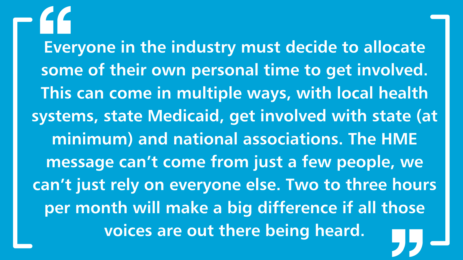 Everyone in the industry must decide to allocate some of their own personal time to get involved. This can come in multiple ways, with local health systems, state Medicaid, get involved with state (at minimum) and national associations. The HME message can't come from just a few people, we can't just rely on everyone else. Two to three hours per month will make a big difference if all those voices are out there being heard.